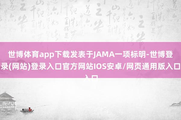世博体育app下载发表于JAMA一项标明-世博登录(网站)登录入口官方网站IOS安卓/网页通用版入口