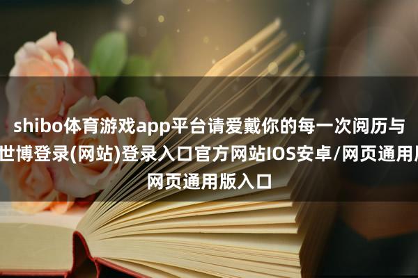 shibo体育游戏app平台请爱戴你的每一次阅历与体验-世博登录(网站)登录入口官方网站IOS安卓/网页通用版入口
