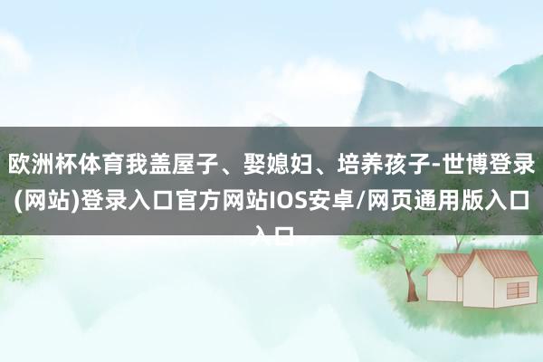 欧洲杯体育我盖屋子、娶媳妇、培养孩子-世博登录(网站)登录入口官方网站IOS安卓/网页通用版入口