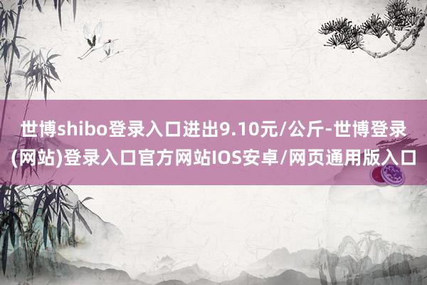 世博shibo登录入口进出9.10元/公斤-世博登录(网站)登录入口官方网站IOS安卓/网页通用版入口