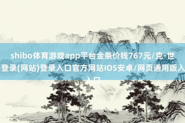 shibo体育游戏app平台金条价钱767元/克-世博登录(网站)登录入口官方网站IOS安卓/网页通用版入口