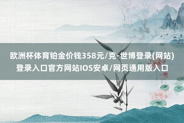 欧洲杯体育铂金价钱358元/克-世博登录(网站)登录入口官方网站IOS安卓/网页通用版入口