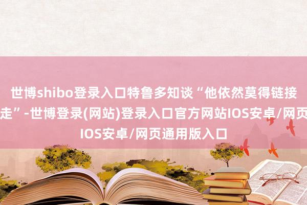 世博shibo登录入口特鲁多知谈“他依然莫得链接留任的路可走”-世博登录(网站)登录入口官方网站IOS安卓/网页通用版入口