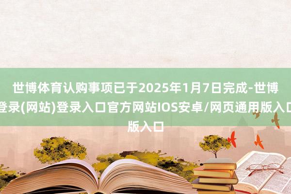 世博体育认购事项已于2025年1月7日完成-世博登录(网站)登录入口官方网站IOS安卓/网页通用版入口
