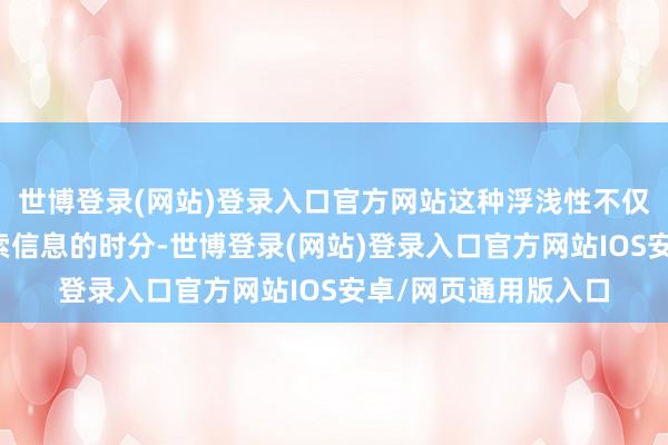 世博登录(网站)登录入口官方网站这种浮浅性不仅检朴了东谈主们搜索信息的时分-世博登录(网站)登录入口官方网站IOS安卓/网页通用版入口