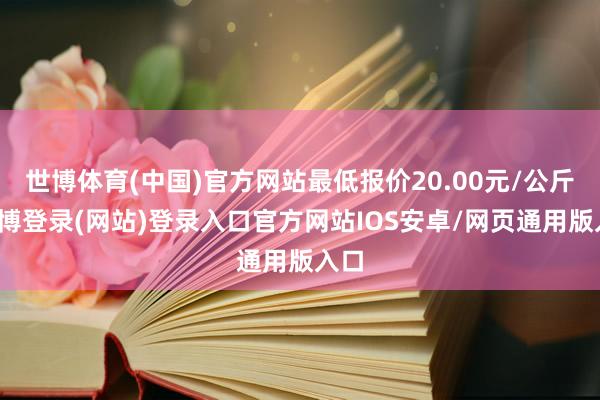 世博体育(中国)官方网站最低报价20.00元/公斤-世博登录(网站)登录入口官方网站IOS安卓/网页通用版入口