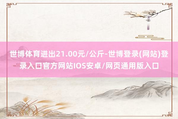 世博体育进出21.00元/公斤-世博登录(网站)登录入口官方网站IOS安卓/网页通用版入口
