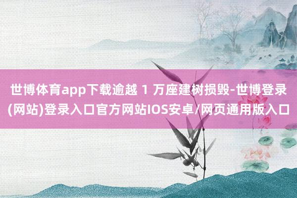 世博体育app下载逾越 1 万座建树损毁-世博登录(网站)登录入口官方网站IOS安卓/网页通用版入口