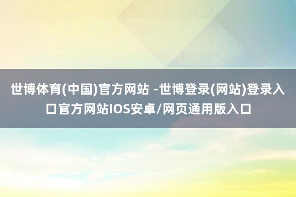 世博体育(中国)官方网站 -世博登录(网站)登录入口官方网站IOS安卓/网页通用版入口