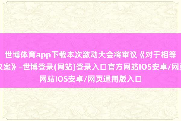 世博体育app下载本次激动大会将审议《对于相等分成决策的议案》-世博登录(网站)登录入口官方网站IOS安卓/网页通用版入口