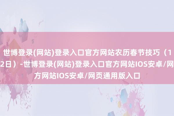 世博登录(网站)登录入口官方网站农历春节技巧(1月24日至2月2日)-世博登录(网站)登录入口官方网站IOS安卓/网页通用版入口