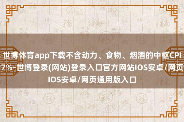 世博体育app下载不含动力、食物、烟酒的中枢CPI同比飞腾2.7%-世博登录(网站)登录入口官方网站IOS安卓/网页通用版入口