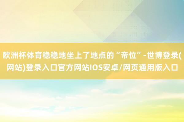 欧洲杯体育稳稳地坐上了地点的“帝位”-世博登录(网站)登录入口官方网站IOS安卓/网页通用版入口