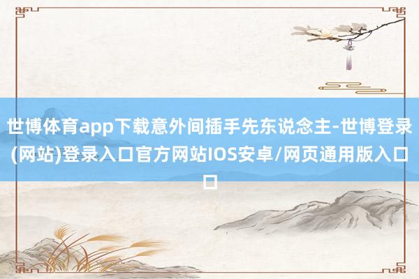 世博体育app下载意外间插手先东说念主-世博登录(网站)登录入口官方网站IOS安卓/网页通用版入口