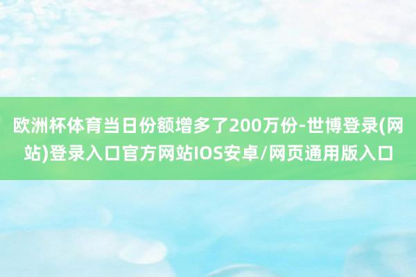 欧洲杯体育当日份额增多了200万份-世博登录(网站)登录入口官方网站IOS安卓/网页通用版入口