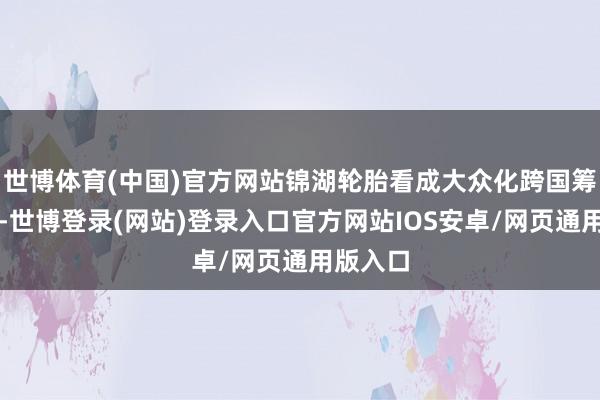世博体育(中国)官方网站锦湖轮胎看成大众化跨国筹划公司-世博登录(网站)登录入口官方网站IOS安卓/网页通用版入口