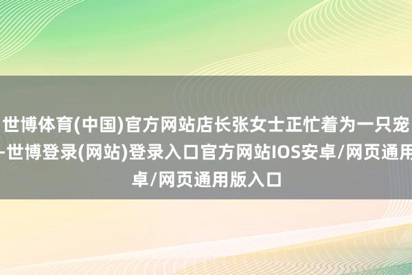 世博体育(中国)官方网站店长张女士正忙着为一只宠物洗浴-世博登录(网站)登录入口官方网站IOS安卓/网页通用版入口