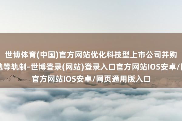 世博体育(中国)官方网站优化科技型上市公司并购重组、股权激勉等轨制-世博登录(网站)登录入口官方网站IOS安卓/网页通用版入口