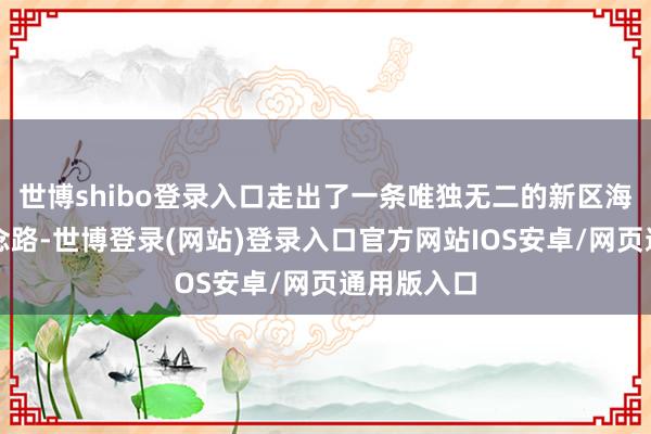 世博shibo登录入口走出了一条唯独无二的新区海洋发展说念路-世博登录(网站)登录入口官方网站IOS安卓/网页通用版入口