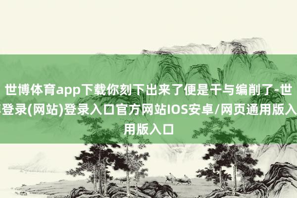 世博体育app下载你刻下出来了便是干与编削了-世博登录(网站)登录入口官方网站IOS安卓/网页通用版入口