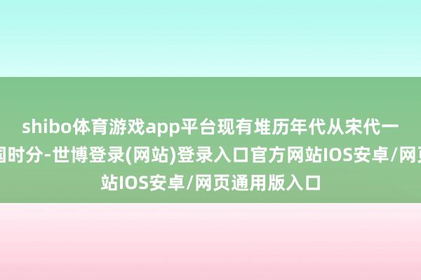 shibo体育游戏app平台现有堆历年代从宋代一直捏续至民国时分-世博登录(网站)登录入口官方网站IOS安卓/网页通用版入口