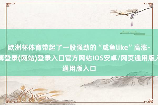 欧洲杯体育带起了一股强劲的“咸鱼like”高涨-世博登录(网站)登录入口官方网站IOS安卓/网页通用版入口