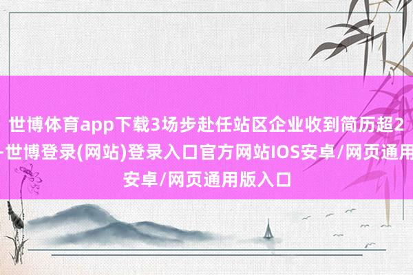 世博体育app下载3场步赴任站区企业收到简历超2200份-世博登录(网站)登录入口官方网站IOS安卓/网页通用版入口
