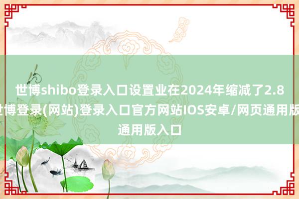世博shibo登录入口设置业在2024年缩减了2.8%-世博登录(网站)登录入口官方网站IOS安卓/网页通用版入口