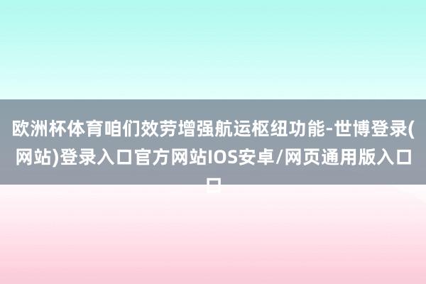 欧洲杯体育咱们效劳增强航运枢纽功能-世博登录(网站)登录入口官方网站IOS安卓/网页通用版入口
