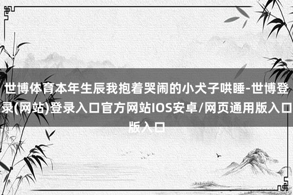 世博体育本年生辰我抱着哭闹的小犬子哄睡-世博登录(网站)登录入口官方网站IOS安卓/网页通用版入口