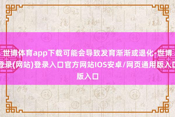 世博体育app下载可能会导致发育渐渐或退化-世博登录(网站)登录入口官方网站IOS安卓/网页通用版入口