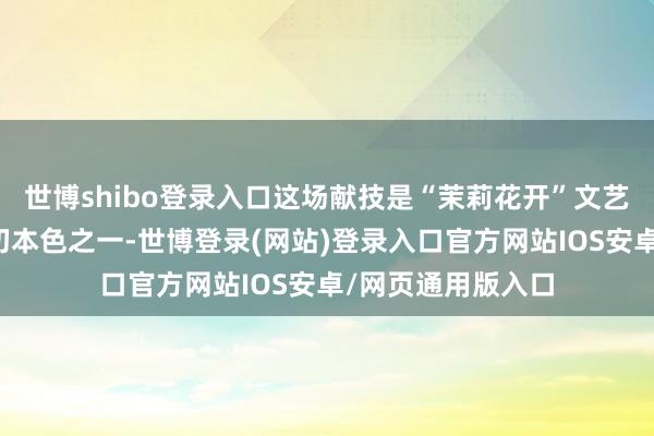 世博shibo登录入口这场献技是“茉莉花开”文艺纵贯车行径的迫切本色之一-世博登录(网站)登录入口官方网站IOS安卓/网页通用版入口