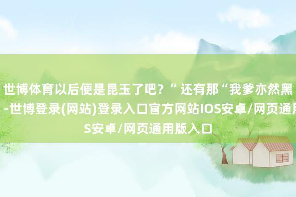 世博体育以后便是昆玉了吧？”还有那“我爹亦然黑驴技穷”-世博登录(网站)登录入口官方网站IOS安卓/网页通用版入口