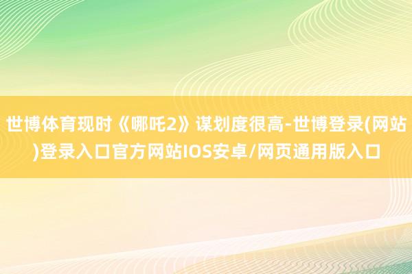 世博体育现时《哪吒2》谋划度很高-世博登录(网站)登录入口官方网站IOS安卓/网页通用版入口