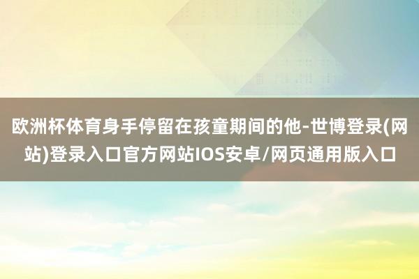 欧洲杯体育身手停留在孩童期间的他-世博登录(网站)登录入口官方网站IOS安卓/网页通用版入口