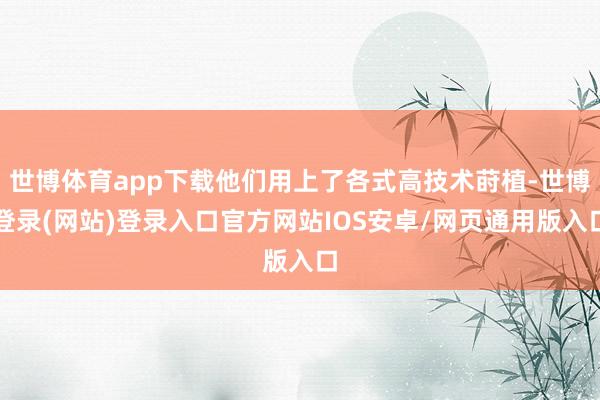 世博体育app下载他们用上了各式高技术莳植-世博登录(网站)登录入口官方网站IOS安卓/网页通用版入口