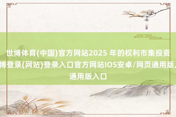 世博体育(中国)官方网站2025 年的权利市集投资-世博登录(网站)登录入口官方网站IOS安卓/网页通用版入口