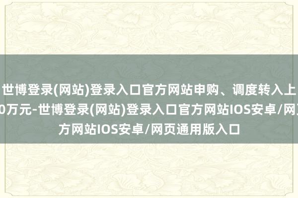 世博登录(网站)登录入口官方网站申购、调度转入上限金额为10.0万元-世博登录(网站)登录入口官方网站IOS安卓/网页通用版入口
