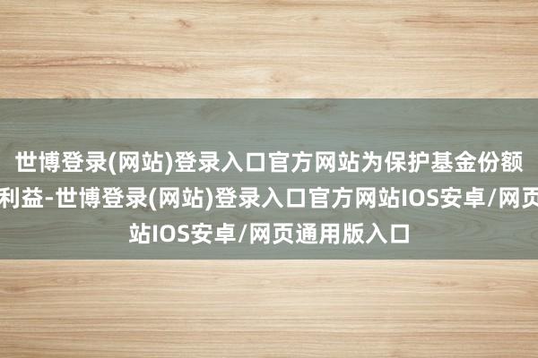 世博登录(网站)登录入口官方网站为保护基金份额抓有东谈主利益-世博登录(网站)登录入口官方网站IOS安卓/网页通用版入口