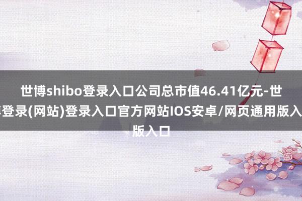 世博shibo登录入口公司总市值46.41亿元-世博登录(网站)登录入口官方网站IOS安卓/网页通用版入口