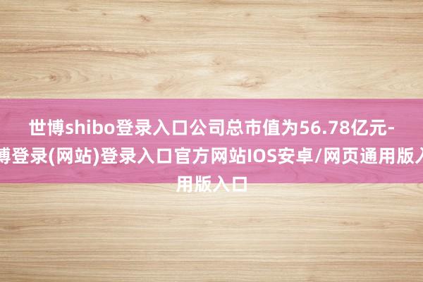 世博shibo登录入口公司总市值为56.78亿元-世博登录(网站)登录入口官方网站IOS安卓/网页通用版入口