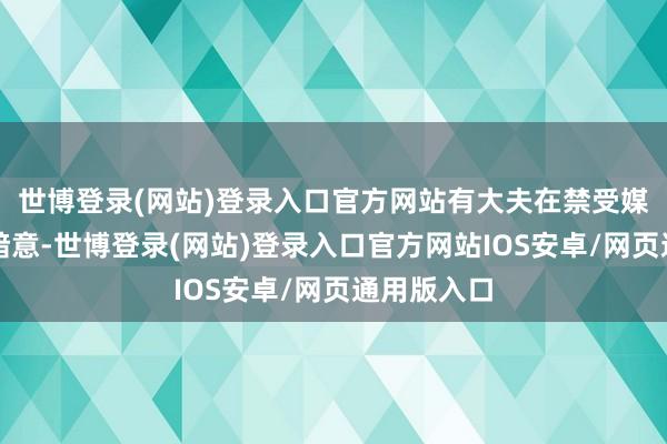 世博登录(网站)登录入口官方网站有大夫在禁受媒体采访时暗意-世博登录(网站)登录入口官方网站IOS安卓/网页通用版入口