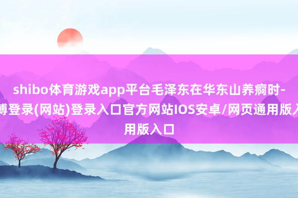 shibo体育游戏app平台毛泽东在华东山养痾时-世博登录(网站)登录入口官方网站IOS安卓/网页通用版入口