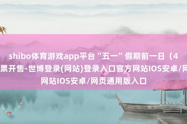 shibo体育游戏app平台“五一”假期前一日（4月30日）火车票开售-世博登录(网站)登录入口官方网站IOS安卓/网页通用版入口