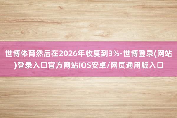 世博体育然后在2026年收复到3%-世博登录(网站)登录入口官方网站IOS安卓/网页通用版入口