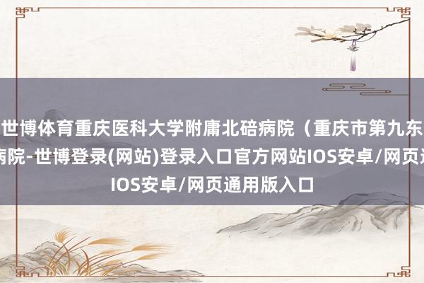 世博体育重庆医科大学附庸北碚病院（重庆市第九东说念主民病院-世博登录(网站)登录入口官方网站IOS安卓/网页通用版入口