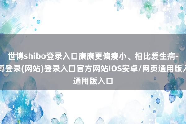 世博shibo登录入口康康更偏瘦小、相比爱生病-世博登录(网站)登录入口官方网站IOS安卓/网页通用版入口