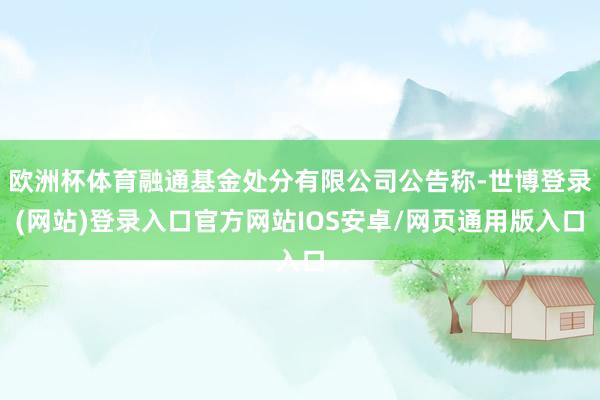 欧洲杯体育融通基金处分有限公司公告称-世博登录(网站)登录入口官方网站IOS安卓/网页通用版入口