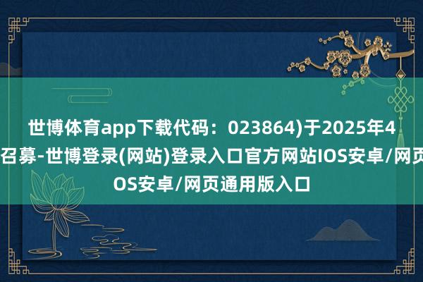 世博体育app下载代码：023864)于2025年4月11日启动召募-世博登录(网站)登录入口官方网站IOS安卓/网页通用版入口