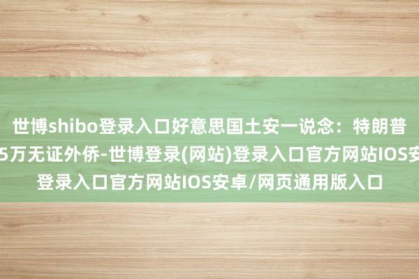 世博shibo登录入口好意思国土安一说念：特朗普上任以来已结果近15万无证外侨-世博登录(网站)登录入口官方网站IOS安卓/网页通用版入口